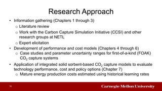Research Approach
• Information gathering (Chapters 1 through 3)
o Literature review
o Work with the Carbon Capture Simulation Initiative (CCSI) and other
research groups at NETL
o Expert elicitation
14
• Development of performance and cost models (Chapters 4 through 6)
o Case studies and parameter uncertainty ranges for first-of-a-kind (FOAK)
CO2 capture systems
• Application of integrated solid sorbent-based CO2 capture models to evaluate
technology performance, cost and policy options (Chapter 7)
o Mature energy production costs estimated using historical learning rates
 