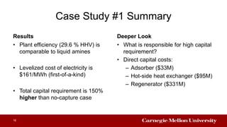 Case Study #1 Summary
Results
• Plant efficiency (29.6 % HHV) is
comparable to liquid amines
• Levelized cost of electricity is
$161/MWh (first-of-a-kind)
• Total capital requirement is 150%
higher than no-capture case
Deeper Look
• What is responsible for high capital
requirement?
• Direct capital costs:
– Adsorber ($33M)
– Hot-side heat exchanger ($95M)
– Regenerator ($331M)
16
 