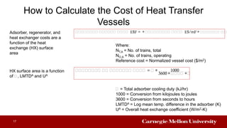 How to Calculate the Cost of Heat Transfer
Vessels
17
𝐴𝐴𝐴𝐴𝐴𝐴𝐴𝐴 𝐴𝐴𝐴𝐴𝐴𝐴 𝐴𝐴𝐴𝐴 $ = ∗ 𝐴𝐴𝐴𝐴𝐴𝐴𝐴𝐴𝐴 𝐴𝐴𝐴𝐴 $/m ∗ 𝐴𝐴𝐴𝐴𝐴𝐴𝐴𝐴 𝐴𝐴 𝐴
Where:
NT,A = No. of trains, total
NO,A = No. of trains, operating
Reference cost = Normalized vessel cost ($/m2)
Adsorber, regenerator, and
heat exchanger costs are a
function of the heat
exchange (HX) surface
area
𝐴𝐴𝐴𝐴𝐴𝐴𝐴𝐴 𝐴𝐴 𝐴𝐴𝐴𝐴𝐴𝐴𝐴 𝐴𝐴𝐴𝐴 = 𝐴 ∗ 1000
3600 ∗ 𝐴𝐴𝐴𝐴 ∗ 𝐴
𝐴 = Total adsorber cooling duty (kJ/hr)
1000 = Conversion from kilojoules to joules
3600 = Conversion from seconds to hours
LMTDA = Log mean temp. difference in the adsorber (K)
UA = Overall heat exchange coefficient (W/m2-K)
HX surface area is a function
of 𝐴, LMTDA and UA
 