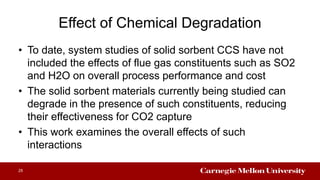 Effect of Chemical Degradation
• To date, system studies of solid sorbent CCS have not
included the effects of flue gas constituents such as SO2
and H2O on overall process performance and cost
• The solid sorbent materials currently being studied can
degrade in the presence of such constituents, reducing
their effectiveness for CO2 capture
• This work examines the overall effects of such
interactions
25
 