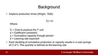 Background
33
• Airplane production times (Wright, 1936)
Ci= 𝑎𝑎
Where:
Ci = Cost to produce the ith unit
a = Coefficient (constant)
xi = Cumulative capacity through period i
b = Learning rate exponent
• Each doubling of cumulative production or capacity results in a cost savings
of (1-2-b). This quantity is defined as the learning rate
 