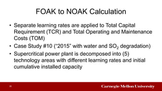 FOAK to NOAK Calculation
• Separate learning rates are applied to Total Capital
Requirement (TCR) and Total Operating and Maintenance
Costs (TOM)
• Case Study #10 (“2015” with water and SO2 degradation)
• Supercritical power plant is decomposed into (5)
technology areas with different learning rates and initial
cumulative installed capacity
35
 