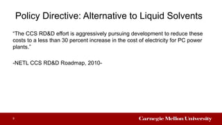 Policy Directive: Alternative to Liquid Solvents
“The CCS RD&D effort is aggressively pursuing development to reduce these
costs to a less than 30 percent increase in the cost of electricity for PC power
plants.”
-NETL CCS RD&D Roadmap, 2010-
9
 