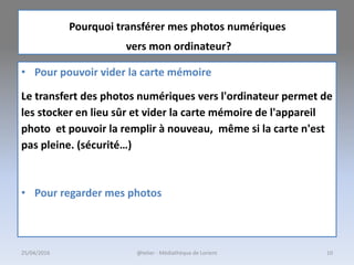 Pourquoi transférer mes photos numériques
vers mon ordinateur?
• Pour pouvoir vider la carte mémoire
Le transfert des photos numériques vers l'ordinateur permet de
les stocker en lieu sûr et vider la carte mémoire de l'appareil
photo et pouvoir la remplir à nouveau, même si la carte n'est
pas pleine. (sécurité…)
• Pour regarder mes photos
25/04/2016 @telier - Médiathèque de Lorient 10
 