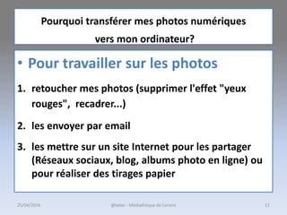• Pour travailler sur les photos
1. retoucher mes photos (supprimer l'effet "yeux
rouges", recadrer...)
2. les envoyer par email
3. les mettre sur un site Internet pour les partager
(Réseaux sociaux, blog, albums photo en ligne) ou
pour réaliser des tirages papier
Pourquoi transférer mes photos numériques
vers mon ordinateur?
25/04/2016 @telier - Médiathèque de Lorient 11
 