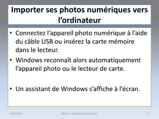 Importer ses photos numériques vers
l’ordinateur
• Connectez l’appareil photo numérique à l’aide
du câble USB ou insérez la carte mémoire
dans le lecteur.
• Windows reconnaît alors automatiquement
l’appareil photo ou le lecteur de carte.
• Un assistant de Windows s’affiche à l’écran.
@telier - Médiathèque de Lorient 1225/04/2016
 