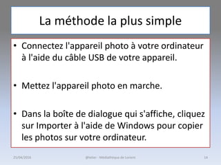 La méthode la plus simple
• Connectez l'appareil photo à votre ordinateur
à l'aide du câble USB de votre appareil.
• Mettez l'appareil photo en marche.
• Dans la boîte de dialogue qui s'affiche, cliquez
sur Importer à l'aide de Windows pour copier
les photos sur votre ordinateur.
25/04/2016 @telier - Médiathèque de Lorient 14
 
