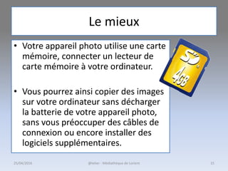 Le mieux
• Votre appareil photo utilise une carte
mémoire, connecter un lecteur de
carte mémoire à votre ordinateur.
• Vous pourrez ainsi copier des images
sur votre ordinateur sans décharger
la batterie de votre appareil photo,
sans vous préoccuper des câbles de
connexion ou encore installer des
logiciels supplémentaires.
25/04/2016 @telier - Médiathèque de Lorient 15
 