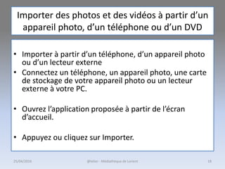 Importer des photos et des vidéos à partir d’un
appareil photo, d’un téléphone ou d’un DVD
• Importer à partir d’un téléphone, d’un appareil photo
ou d’un lecteur externe
• Connectez un téléphone, un appareil photo, une carte
de stockage de votre appareil photo ou un lecteur
externe à votre PC.
• Ouvrez l’application proposée à partir de l’écran
d’accueil.
• Appuyez ou cliquez sur Importer.
25/04/2016 @telier - Médiathèque de Lorient 18
 
