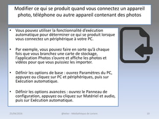 Modifier ce qui se produit quand vous connectez un appareil
photo, téléphone ou autre appareil contenant des photos
• Vous pouvez utiliser la fonctionnalité d’exécution
automatique pour déterminer ce qui se produit lorsque
vous connectez un périphérique à votre PC.
• Par exemple, vous pouvez faire en sorte qu’à chaque
fois que vous branchez une carte de stockage,
l’application Photos s’ouvre et affiche les photos et
vidéos pour que vous puissiez les importer.
• Définir les options de base : ouvrez Paramètres du PC,
appuyez ou cliquez sur PC et périphériques, puis sur
Exécution automatique.
• Définir les options avancées : ouvrez le Panneau de
configuration, appuyez ou cliquez sur Matériel et audio,
puis sur Exécution automatique.
25/04/2016 @telier - Médiathèque de Lorient 19
 