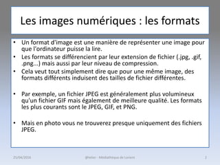 Les images numériques : les formats
• Un format d'image est une manière de représenter une image pour
que l'ordinateur puisse la lire.
• Les formats se différencient par leur extension de fichier (.jpg, .gif,
.png...) mais aussi par leur niveau de compression.
• Cela veut tout simplement dire que pour une même image, des
formats différents induisent des tailles de fichier différentes.
• Par exemple, un fichier JPEG est généralement plus volumineux
qu'un fichier GIF mais également de meilleure qualité. Les formats
les plus courants sont le JPEG, GIF, et PNG.
• Mais en photo vous ne trouverez presque uniquement des fichiers
JPEG.
25/04/2016 @telier - Médiathèque de Lorient 2
 