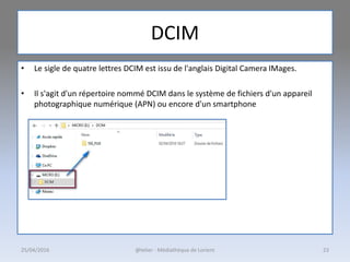 DCIM
• Le sigle de quatre lettres DCIM est issu de l'anglais Digital Camera IMages.
• Il s'agit d'un répertoire nommé DCIM dans le système de fichiers d'un appareil
photographique numérique (APN) ou encore d'un smartphone
25/04/2016 @telier - Médiathèque de Lorient 23
 