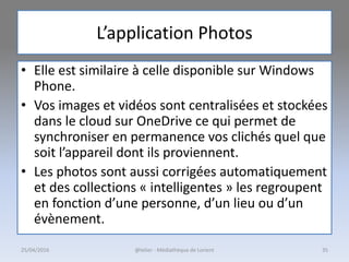 L’application Photos
• Elle est similaire à celle disponible sur Windows
Phone.
• Vos images et vidéos sont centralisées et stockées
dans le cloud sur OneDrive ce qui permet de
synchroniser en permanence vos clichés quel que
soit l’appareil dont ils proviennent.
• Les photos sont aussi corrigées automatiquement
et des collections « intelligentes » les regroupent
en fonction d’une personne, d’un lieu ou d’un
évènement.
25/04/2016 @telier - Médiathèque de Lorient 35
 