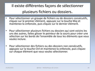 Il existe différentes façons de sélectionner
plusieurs fichiers ou dossiers.
• Pour sélectionner un groupe de fichiers ou de dossiers consécutifs,
cliquez sur le premier élément, appuyez sur la touche Maj et
maintenez-la enfoncée, puis cliquez sur le dernier élément.
• Pour sélectionner plusieurs fichiers ou dossiers qui sont voisins les
uns des autres, faites glisser le pointeur de la souris pour créer une
sélection sur les bords de l'ensemble de tous les éléments que vous
voulez inclure.
• Pour sélectionner des fichiers ou des dossiers non consécutifs,
appuyez sur la touche Ctrl et maintenez-la enfoncée, puis cliquez
sur chaque élément que vous voulez sélectionner.
@telier - Médiathèque de Lorient25/04/2016 44
 