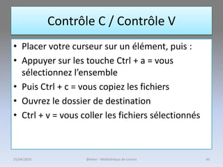 Contrôle C / Contrôle V
• Placer votre curseur sur un élément, puis :
• Appuyer sur les touche Ctrl + a = vous
sélectionnez l’ensemble
• Puis Ctrl + c = vous copiez les fichiers
• Ouvrez le dossier de destination
• Ctrl + v = vous coller les fichiers sélectionnés
@telier - Médiathèque de Lorient25/04/2016 49
 