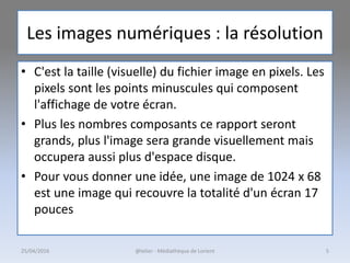 Les images numériques : la résolution
• C'est la taille (visuelle) du fichier image en pixels. Les
pixels sont les points minuscules qui composent
l'affichage de votre écran.
• Plus les nombres composants ce rapport seront
grands, plus l'image sera grande visuellement mais
occupera aussi plus d'espace disque.
• Pour vous donner une idée, une image de 1024 x 68
est une image qui recouvre la totalité d'un écran 17
pouces
25/04/2016 @telier - Médiathèque de Lorient 5
 