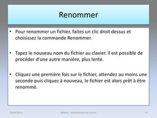 Renommer
• Pour renommer un fichier, faites un clic droit dessus et
choisissez la commande Renommer.
• Tapez le nouveau nom du fichier au clavier. Il est possible de
procéder d'une autre manière, plus lente.
• Cliquez une première fois sur le fichier, attendez au moins une
seconde puis cliquez à nouveau, le fichier est alors prêt à être
renommé.
25/04/2016 @telier - Médiathèque de Lorient 50
 