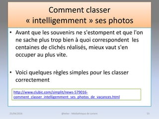 Comment classer
« intelligemment » ses photos
• Avant que les souvenirs ne s'estompent et que l'on
ne sache plus trop bien à quoi correspondent les
centaines de clichés réalisés, mieux vaut s'en
occuper au plus vite.
• Voici quelques règles simples pour les classer
correctement
http://www.clubic.com/simplit/news-579016-
comment_classer_intelligemment_ses_photos_de_vacances.html
@telier - Médiathèque de Lorient25/04/2016 53
 