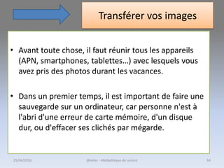 Transférer vos images
• Avant toute chose, il faut réunir tous les appareils
(APN, smartphones, tablettes…) avec lesquels vous
avez pris des photos durant les vacances.
• Dans un premier temps, il est important de faire une
sauvegarde sur un ordinateur, car personne n'est à
l'abri d'une erreur de carte mémoire, d'un disque
dur, ou d'effacer ses clichés par mégarde.
@telier - Médiathèque de Lorient25/04/2016 54
 