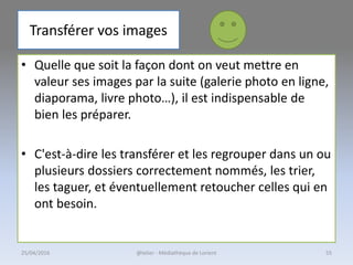 Transférer vos images
• Quelle que soit la façon dont on veut mettre en
valeur ses images par la suite (galerie photo en ligne,
diaporama, livre photo…), il est indispensable de
bien les préparer.
• C'est-à-dire les transférer et les regrouper dans un ou
plusieurs dossiers correctement nommés, les trier,
les taguer, et éventuellement retoucher celles qui en
ont besoin.
@telier - Médiathèque de Lorient25/04/2016 55
 