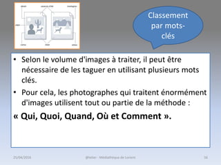 • Selon le volume d'images à traiter, il peut être
nécessaire de les taguer en utilisant plusieurs mots
clés.
• Pour cela, les photographes qui traitent énormément
d'images utilisent tout ou partie de la méthode :
« Qui, Quoi, Quand, Où et Comment ».
Classement
par mots-
clés
@telier - Médiathèque de Lorient25/04/2016 56
 