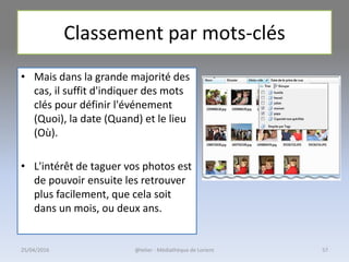 Classement par mots-clés
• Mais dans la grande majorité des
cas, il suffit d'indiquer des mots
clés pour définir l'événement
(Quoi), la date (Quand) et le lieu
(Où).
• L'intérêt de taguer vos photos est
de pouvoir ensuite les retrouver
plus facilement, que cela soit
dans un mois, ou deux ans.
@telier - Médiathèque de Lorient25/04/2016 57
 