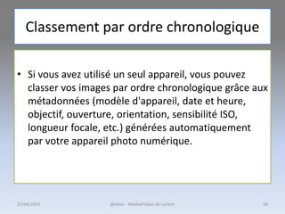 Classement par ordre chronologique
• Si vous avez utilisé un seul appareil, vous pouvez
classer vos images par ordre chronologique grâce aux
métadonnées (modèle d'appareil, date et heure,
objectif, ouverture, orientation, sensibilité ISO,
longueur focale, etc.) générées automatiquement
par votre appareil photo numérique.
@telier - Médiathèque de Lorient25/04/2016 58
 