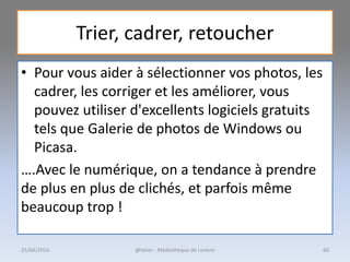 Trier, cadrer, retoucher
• Pour vous aider à sélectionner vos photos, les
cadrer, les corriger et les améliorer, vous
pouvez utiliser d'excellents logiciels gratuits
tels que Galerie de photos de Windows ou
Picasa.
….Avec le numérique, on a tendance à prendre
de plus en plus de clichés, et parfois même
beaucoup trop !
@telier - Médiathèque de Lorient25/04/2016 60
 