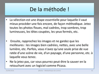 De la méthode !
• La sélection est une étape essentielle pour laquelle il vaut
mieux procéder une fois encore, de façon méthodique. Jetez
toutes les photos floues, mal cadrées, trop sombres, trop
lumineuses, les têtes coupées, les yeux fermés, etc.
• Ensuite, rapprochez les images et ne gardez que les
meilleures : les images bien cadrées, nettes, avec une belle
lumière, etc. Parfois, vous n'avez qu'une seule prise de vue
ratée d'une scène de vie, d'un paysage, d'une personne, etc. à
laquelle vous tenez.
• Ne la jetez pas, car vous pourrez peut-être la sauver en la
retouchant avec un logiciel comme Picasa.
@telier - Médiathèque de Lorient25/04/2016 61
 