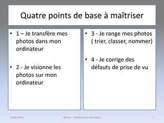 Quatre points de base à maîtriser
• 1 – Je transfère mes
photos dans mon
ordinateur
• 2 - Je visionne les
photos sur mon
ordinateur
• 3 - Je range mes photos
( trier, classer, nommer)
• 4 - Je corrige des
défauts de prise de vu
25/04/2016 @telier - Médiathèque de Lorient 7
 