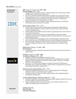 Howell Hunt / page 2 of 2
Professional
Experience
Education
IBM, Tampa, FL & Somers, NY, 1995 – 2005
Program Manager (1999 – 2005)
 Managed Project Development Team to evaluate and deploy $14+ million Genesys CRM
infrastructure at 16 global Contact Center sites.
 Served as evaluation and global implementation coordinator for Avaya Internet Contact
Center applications in over 13 centers to provide Web Chat and Web Callback functions.
 Compiled requirements data for multiple Annual Planning cycles, including quotes,
financial commitments, and implementation oversight.
 Represented CIO interests in evaluation, design, and negotiation for new US IP based
Conferencing service resulting in 38% savings.
Senior Technical Advisor (1995 – 1999)
 Directed $7m Voice project for new IBM Corporate Headquarters, Flight Operations
complex, IBM Learning Center campus, Madison Avenue Executive floor, and senior
executives’ personal homes.
 Developed RFI, RFP, and RFQs; analyzed responses; negotiated contracts with vendors for
voice related infrastructures.
 Assigned to be Executive Focal Point for Corporate Director of Telecom, handled
escalations and voice sensitive deployment activities affecting IBM senior executives up to
and including CEO level.
 Held accountable for RFP development, trials, and implementation of Spectel in-house
voice wireless networks at CHQ, IBM Learning Center, and Burlington manufacturing sites.
 Directed building of temporary cellular towers for 3 mobile carriers to host National
Governor’s Education Conference, which included Presidential visit and Press Corps
support.
OTR LIMITED, Mahopac, NY, 1991 – 1995
Owner/Principal
 Founded, developed, and managed corporation dedicated to preservation and restoration of
historic homes.
US SPRINT, Purchase, NY, 1987 – 1990
Area Business Manager (1989 – 1990)
 Reported to Vice President Marketing, National Accounts.
 Planned and formed new department to supplement divisional headquarters for proposal
support with field customization, preparation, analysis, design, and creation of complex
responses to sales opportunities.
 Served as 1 of 7 Senior Project Managers on Federal Government FTS 2000 team in
Washington with oversight responsibility to capture all GSA existing telecom inventory for
provisioning and transfer of carrier services
Regional Customer Support Manager (1988 – 1989)
 Reported to Regional Director and oversaw 31 member department with 3 Managers,
Technical Consultants, and Administrative Assistants.
 Increased revenue over 100% in 6 months; built new region with 1 additional branch to
meet demands of high growth.
Customer Support Manager, National Accounts (1987 – 1988)
 Reported to Regional Customer Support Manager and Sales Manager of Branch for pre- and
post-sales support to Fortune 500 account base.
 Supervised technical staff of 8 and oversaw activities for technical assurance, service
support, and implementation of network orders.
.
Fordham University
Pace University
University of Oklahoma
 