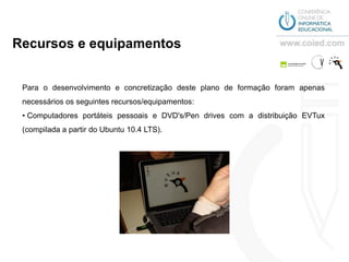 Recursos e equipamentos


 Para o desenvolvimento e concretização deste plano de formação foram apenas
 necessários os seguintes recursos/equipamentos:
 • Computadores portáteis pessoais e DVD's/Pen drives com a distribuição EVTux
 (compilada a partir do Ubuntu 10.4 LTS).
 