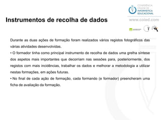 Instrumentos de recolha de dados


 Durante as duas ações de formação foram realizados vários registos fotográficos das
 várias atividades desenvolvidas.
 • O formador tinha como principal instrumento de recolha de dados uma grelha síntese
 dos aspetos mais importantes que decorriam nas sessões para, posteriormente, dos
 registos com mais incidências, trabalhar os dados e melhorar a metodologia a utilizar
 nestas formações, em ações futuras.
 • No final de cada ação de formação, cada formando (e formador) preencheram uma
 ficha de avaliação da formação.
 