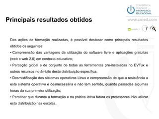 Principais resultados obtidos


 Das ações de formação realizadas, é possível destacar como principais resultados
 obtidos os seguintes:
 • Compreensão das vantagens da utilização do software livre e aplicações gratuitas
 (web e web 2.0) em contexto educativo;
 • Perceção global e de conjunto de todas as ferramentas pré-instaladas no EVTux e
 outros recursos no âmbito desta distribuição específica;
 • Desmistificação dos sistemas operativos Linux e compreensão de que a resistência a
 este sistema operativo é desnecessária e não tem sentido, quando passadas algumas
 horas da sua primeira utilização;
 • Perceber que durante a formação e na prática letiva futura os professores irão utilizar
 esta distribuição nas escolas.
 