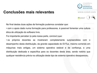 Conclusões mais relevantes


 No final destas duas ações de formação pudemos constatar que:
 • com o apoio dado numa formação para professores, é possível fomentar uma cultura
 ética de utilização do software livre.
 Foi importante perceber (e pela nossa parte, concluir) que:
 • os   próprios   docentes   se   mostraram   completamente    surpreendidos   com       o
 desempenho desta distribuição, da grande capacidade do EVTux, mesmo correndo em
 máquinas mais antigas, um sistema operativo estável e de confiança, e uma
 distribuição dedicada e específica para os docentes desta área, sendo notório que
 qualquer resistência prévia na utilização deste tipo de sistema operativo desapareceu.
 