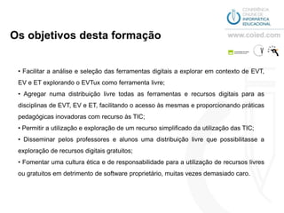 Os objetivos desta formação


 • Facilitar a análise e seleção das ferramentas digitais a explorar em contexto de EVT,
 EV e ET explorando o EVTux como ferramenta livre;
 • Agregar numa distribuição livre todas as ferramentas e recursos digitais para as
 disciplinas de EVT, EV e ET, facilitando o acesso às mesmas e proporcionando práticas
 pedagógicas inovadoras com recurso às TIC;
 • Permitir a utilização e exploração de um recurso simplificado da utilização das TIC;
 • Disseminar pelos professores e alunos uma distribuição livre que possibilitasse a
 exploração de recursos digitais gratuitos;
 • Fomentar uma cultura ética e de responsabilidade para a utilização de recursos livres
 ou gratuitos em detrimento de software proprietário, muitas vezes demasiado caro.
 