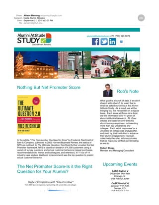 From: Allison Manning amanning@pegltd.com
Subject: Inside Alumni Attitudes
Date: September 21, 2015 at 3:32 PM
To: aamanning@uh.edu
alumniattitudestudy.org • Ph (713) 527-0078
Nothing But Net Promoter Score
In the article, "The One Number You Need to Grow" by Frederick Reichheld of
Bain & Company, published in 2003 Harvard Business Review, the basics of
NPS are outlined. In The Ultimate Question, Reichheld further unveiled the Net
Promoter framework. NPS is based on research of 4,000 customers using a
variety of survey questions and actual customer behaviors (repeat purchases,
recommendations to friends and colleagues, and retention). In 11 out of 14
industry case studies, likelihood to recommend was the top question to predict
actual customer behavior.
The Net Promoter Score-Is it the Right
Question for Your Alumni?
Rob's Note
What good is a bunch of data, if we don't
share it with others? At least, that is
what we asked ourselves at the Alumni
Attitude Study. As a result, we will be
bringing you this newsletter on a regular
basis. Each issue will focus on a topic
we find informative over 14 years of
alumni attitudinal research. All of our
articles are based on over 500,000
alumni survey responses, representing
more than 230 universities and
colleges. Each set of responses for a
university or college was analyzed for,
and used by, that institution to enhance
their alumni engagement; however,
collectively they also tell many stories
that we hope you will find as interesting
as we do.
Robert Shoss
Member and Managing Consultant
Upcoming Events
CASE District V
December 14th-16th
Chicago, IL
Visit Rob & Lauren
CASE District VI
Janurary 11th-13th
Denver, CO
Visit Rob & Lauren
 