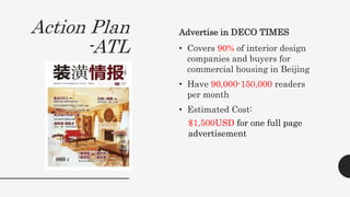 Action Plan
-ATL
Advertise in DECO TIMES
• Covers 90% of interior design
companies and buyers for
commercial housing in Beijing
• Have 90,000-150,000 readers
per month
• Estimated Cost:
$1,500USD for one full page
advertisement
 
