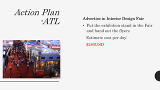 Action Plan
-ATL Advertise in Interior Design Fair
• Put the exhibition stand in the Fair
and hand out the flyers
Estimate cost per day:
$285USD
 