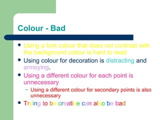 Colour - Bad 
 Using a font colour that does not contrast with 
the background colour is hard to read 
 Using colour for decoration is distracting and 
annoying. 
 Using a different colour for each point is 
unnecessary 
– Using a different colour for secondary points is also 
unnecessary 
 Trying to be creative can also be bad 
 