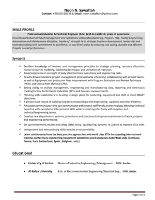 Page1 of 4
Nooh N. Sawaftah
Contact: +966505105353; Email: nooh.sawaftah@yahoo.com
SKILLS PROFILE
Professional industrial & Electrical Engineer (B.Sc. & M.Sc.) with 16+ years of experience
Poised to contribute blend of management and operations within Manufacturing, Projects, HSE, Facility Engineering,
Automation and Maintenance discipline, beside of strength lie in strategic business development, leadership and
motivation along with commitment to excellence, to your firm’s value by ensuring cost saving, durable and efficient
Projects overall performance .
Synopsis
 Excellent knowledge of business and management principles by strategic planning, resource allocation,
human resources modeling, leadership technique, and utilization of resources.
 Broad experience in oversight of daily plant technical operations and engineering tasks.
 Results-driven milestone project-management professional & scheduling, collaborating with project teams,
as well as Equipment and production lines improvement with Program Evaluation and Review Technique
(PERT) and Critical Path Method (CPM).
 Strong ability to analyze management, engineering and manufacturing data, reporting and continuous
tracking for Key Performance Indicators (KPIs) and business measurements.
 Working with stakeholders to develop strategic plans for marketing, equipment and staff to meet SMART
objectives.
 A proven track record of building long-term relationships with Engineering suppliers and other Partners.
 Articulate communicator who can communicate with several staff levels and technology, blending technical
expertise with exceptional interpersonal skills while interacting effectively with suppliers and
technical/engineering teams.
 Develop new departments, systems, procedures and processes to improve environment of work, projects
and engineering performance.
 Set up Environment, Health and Safety (EHS) Policy , Quality/Eng. Systems & Culture to improve STDs level.
 Independent and extraordinary ability to take on responsibility.
 Learn continuously from the best practice approaches and world class STDs by attending international
training, conferences engineering/equipment exhibitions and Europ2ean Audit/Trial visits (Germany,
France, Italy, Switzerland, Spain , Belgium….etc.).
Educational
 University of Jordan Master of Industrial Engineering / Management , 2006 Jordan
 Al-Balqa University B.Sc. of Electromechanical Engineering/Electrical Eng. , 2000 Jordan
 