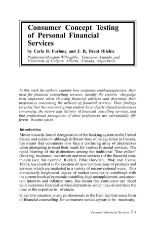 © Emerald Backfiles 2007
In this work the authors examine how corporate employeesperceive their
need for financial counselling services, identify the criteria theyjudge
most important when choosing financial advisers and determine their
preferences concerning the delivery of financial services. Their findings
revealed that the consumer group studied have clearly defined preferences
concerning the nature and delivery of financial consulting services, and
that professional perceptions of these preferences are substantially dif-
ferent in some cases.
Introduction
Moves towards formal deregulation of the banking system in the United
States, and a defacto although different form of deregulation in Canada,
has meant that consumers now face a confusing array of alternatives
when attempting to meet their needs for various financial services. The
rapid blurring of the distinctions among the traditional "four pillars"
(banking, insurance, investment and trust services) of the financial com-
munity (see, for example, Riddell, 1984; Horvitch, 1984; and Evans,
1983), has resulted in the creation of new combinations of products and
services which are marketed in a variety of unconventional ways. This
dramatically heightened degree of market complexity, combined with
thecurrentlevelsof economicinstability,highunemployment, anduncer-
tain interests and inflation rates, has meant that consumers are faced
with numerous financial service alternatives which they do not have the
time or the expertise to evaluate.
Given this situation, many professionals in the field feel that some form
of financial counselling for consumers would appear to be necessary,
Personal Financial Services I 3
Consumer Concept Testing
of Personal Financial
Services
by Carla B. Furlong and J. R. Brent Ritchie
Pemberton-Houston-Willoughby, Vancouver, Canada, and
University of Calgary, Alberta, Canada, respectively
 