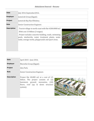 Abdulaleem Dawood – Resume
Date July 2016-September2016.
Employer Jumeirah Group (Egypt).
Project Jumeirah Bay Ras Elhekma.
Role Senior Construction Engineer.
Description .Tourist village in north coast with flat 4200.0000 m2
.With cost 15 Billion (3 stages)
.Project includes concrete building, roads, swimming
pools, steelworks, water treatment plants, water
tanks, sewage works, playgrounds and sport areas.
Date April 2015 - June 2016.
Employer Marseilia Group (Egypt).
Project Alex Park.
Role Senior Construction Engineer.
Description Project flat 40,000 m2 at a cost of 1.5
billion. The project consists of: (2)
basement, ground, mezzanine, (10)
floors, roof (up & down structure
system).
 