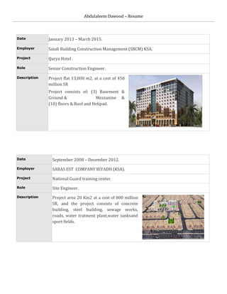 Abdulaleem Dawood – Resume
Date January 2013 – March 2015.
Employer Saudi Building Construction Management (SBCM) KSA.
Project Qarya Hotel .
Role Senior Construction Engineer.
Description Project flat 13,000 m2, at a cost of 450
million SR
Project consists of: (3) Basement &
Ground & Mezzanine &
(10) floors & Roof and Helipad.
Date September 2008 – December 2012.
Employer SARAS EST COMPANY RIYADH (KSA).
Project National Guard training center.
Role Site Engineer.
Description Project area 20 Km2 at a cost of 800 million
SR, and the project consists of concrete
building, steel building, sewage works,
roads, water tratment plant,water tanksand
sport fields.
 