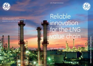 Reliable
innovation
for the LNG
value chain
Safe. Reliable. Efficient
OptimizedsolutionsforLNGoperations.
ge.com
GE | Power Conversion
www.gepowerconversion.com
GE’s Power Conversion business:
Innovative technology to help maximise LNG
production and optimize lifecycle costs.
© 2016, General Electric Company and/or its affiliates. GE Proprietary Information. All Rights Reserved. No part of this document may be reproduced, transmitted, stored
in a retrieval system nor translated into any human or computer language, in any form or by any means, electronic, mechanical, magnetic, optical, chemical, manual, or
otherwise, without the prior written permission of the General Electric Company or its concerned affiliate.
GEA32511 GEPC LNG Booklet: Reliable innovation for the LNG value chain
 