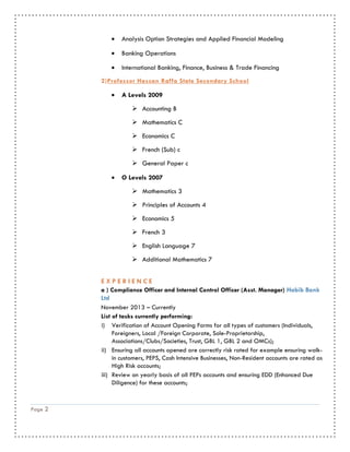 Page 2
 Analysis Option Strategies and Applied Financial Modeling
 Banking Operations
 International Banking, Finance, Business & Trade Financing
2)Professor Hassan Raffa State Secondary School
 A Levels 2009
 Accounting B
 Mathematics C
 Economics C
 French (Sub) c
 General Paper c
 O Levels 2007
 Mathematics 3
 Principles of Accounts 4
 Economics 5
 French 3
 English Language 7
 Additional Mathematics 7
E X P E R I E N C E
a ) Compliance Officer and Internal Control Officer (Asst. Manager) Habib Bank
Ltd
November 2013 – Currently
List of tasks currently performing:
i) Verification of Account Opening Forms for all types of customers (Individuals,
Foreigners, Local /Foreign Corporate, Sole-Proprietorship,
Associations/Clubs/Societies, Trust, GBL 1, GBL 2 and OMCs);
ii) Ensuring all accounts opened are correctly risk rated for example ensuring walk-
in customers, PEPS, Cash Intensive Businesses, Non-Resident accounts are rated as
High Risk accounts;
iii) Review on yearly basis of all PEPs accounts and ensuring EDD (Enhanced Due
Diligence) for these accounts;
 