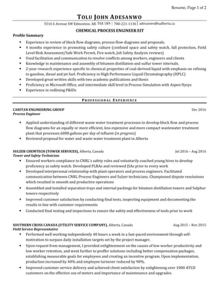 Resume, Page 1 of 2
TOLU JOHN ADESANWO
5516 6 Avenue SW Edmonton. AB. T6X 1R9│780-221-1136│ adesanwo@ualberta.ca
CHEMICAL PROCESS ENGINEER EIT
Profile Summary
 Experience in review of block flow diagrams, process flow diagrams and proposals.
 4 months experience in promoting safety culture (confined space and safety watch, fall protection, Field
Level Risk Assessment/Safe Work Permit, Fire watch, Job Safety Analysis reviews)
 Used facilitation and communication to resolve conflicts among workers, engineers and clients
 Knowledge in maintenance and assembly of bitumen distillation and sulfur tower internals.
 2-year research experience specific to chemical properties of coal-derived liquid with emphasis on refining
to gasoline, diesel and jet fuel. Proficiency in High Performance Liquid Chromatography (HPLC)
 Developed great written skills with two academic publications and thesis
 Proficiency in Microsoft Office, and intermediate skill level in Process Simulation with Aspen Hysys
 Experience in redlining P&IDs
PR O F E S S I O N A L EX P E R I E N C E
CANITAN ENGINEERING GROUP Dec 2016
Process Engineer
 Applied understanding of different waste water treatment processes to develop block flow and process
flow diagrams for an equally or more efficient, less expensive and more compact wastewater treatment
plant that processes 6000 gallons per day of influent (in progress)
 Reviewed proposal for water and waste water treatment plant in Alberta
SULZER CHEMTECH (TOWER SERVICES), Alberta, Canada Jul 2016 – Aug 2016
Tower and Safety Technician
 Ensured workers compliance to CNRL’s safety rules and voluntarily coached young hires to develop
proficiency as safety watch. Developed FLRAs and reviewed JSAs prior to every work
 Developed interpersonal relationship with plant operators and process engineers. Facilitated
communication between CNRL Process Engineers and Sulzer technicians. Championed dispute resolutions
which resulted in smooth and productive operations
 Assembled and installed separation trays and internal packings for bitumen distillation towers and Sulphur
towers respectively
 Improved customer satisfaction by conducting final tests, inspecting equipment and documenting the
results in line with customer requirements
 Conducted final testing and inspections to ensure the safety and effectiveness of tools prior to work
SOUTHERN CROSS CANADA (UTILITY SERVICE COMPANY), Alberta, Canada Aug 2015 – Nov 2015
Field Service Representative
 Performed well working independently 40 hours a week in a fast-paced environment through self-
motivation to surpass daily installation targets set by the project manager.
 Upon request from management, I provided enlightenment on the causes of low worker productivity and
low worker retention, and went further to proffer solutions including better compensation packages,
establishing measurable goals for employees and creating an incentive program. Upon implementation,
production increased by 40% and employee turnover reduced by 90%.
 Improved customer service delivery and achieved client satisfaction by enlightening over 1000 ATCO
customers on the effective use of meters and importance of maintenance and upgrades.
 
