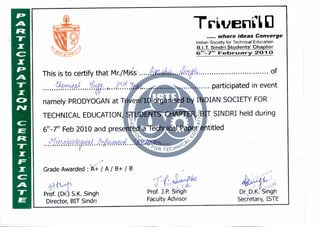 This is to certify that Mr./Kiss ....
namely PRODYOGAN at T
TECHNICAL EDUCATION
6th-7th Feb 2010 and presen
Grade Awarded : 16- / A / B+ / B
TrivenCI
..... where ideas Converge
Indian Society for Technical Education
B.I.T. Sindri Students' Chapter
6th-7th February 2010
II • • • • II • • • • • • • • • • • • • • • • • • • • • • • U • of
.... participated in event
d by VIAN SOCIETY FOR
-
PTER SINDRI held during
Pa titled
3c
Prof. J.P. Sirigh
Faculty Advisor
Prof. (Dr. S.K. Singh
Director, BIT Sindri
Dr. D.K. Singh
Secretary, ISTE
 