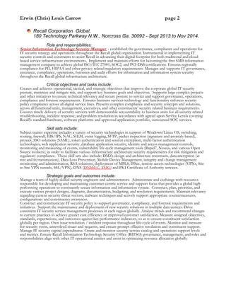 Erwin (Chris) Louis Carrow page 2
Recall Corporation Global,
180 Technology Parkway N.W., Norcross Ga. 30092 - Sept 2013 to Nov 2014.
Role and responsibilities:
Senior Information Technology Security Manager - established the governance, compliance and operations for
IT security strategy and operations throughout the Recall global organization. Instrumental in implementing IT
security controls and constraints to assist Recall in advancing their digital footprint for both traditional and cloud-
based service infrastructure environments. Implement and maintain efforts for becoming the first SMB information
management company to achieve global ISO/IEC 27001, SOC2, and PCI-DSS certifications. Ensures regionally
compliance for PII, HIPAA and other privacy related regulatory requirements. Manages and supports IT governance,
assurance, compliance, operations, forensics and audit efforts for information and information system security
throughout the Recall global infrastructure architecture.
Critical objectives and tasks include:
Creates and achieves operational, tactical, and strategic objectives that improve the corporate global IT security
posture, minimize and mitigate risk, and support key business goals and objectives. Supports large complex projects
and other initiatives to ensure technical relevancy and secure posture to service and support governance, operations,
compliance and forensic requirements. Ensures business services technology and functionality enforces security
policy compliance across all digital service lines. Presents complex compliance and security concepts and solutions,
across all functional units, management, executives, and other constituents’ security related business requirements.
Ensures timely delivery of security services with demonstrable accountability to business units for all security related
troubleshooting, incident response, and problem resolution in accordance with agreed upon Service Levels covering
Recall’s standard hardware, software platforms and approved application portfolio, outsourced SOC services.
Skill sets include:
Subject matter expertise includes a variety of security technologies in support of Windows/Linux OS, switching,
routing, firewall, IDS/IPS, NAC, SIEM, event logging, SFTP, packet inspection (signature and anomaly based),
proxies, SSO solutions (SAML), token authentication and session encryption, multi-factor authentication
technologies, web application security, database application security, identity and access management controls,
monitoring and measuring of events, vulnerability life-cycle management tools (Rapid7, Nessus, and various Open
Source toolsets); in order to facilitate various infrastructure architecture security requirements for risk mitigation and
regulatory compliance. These skill sets also include: DMZs design and architecture constructs, data encryption (at
rest and in transmission), Data Loss Prevention, Mobile Device Management, integrity and change management
monitoring and administration, RSA solutions, deployment of MPLS, IPSec, remote access technologies (VPNs, Site
to Site VPN tunnels, SSL/VPN), DNS (DNSSEC, TSIG) and PKI Certificate of Authority services.
Strategic goals and outcomes include:
Manage a team of highly skilled security engineers and administrators. Administrate and exchange with resources
responsible for developing and maintaining customer-centric service and support focus that provides a global high-
performing operations to consistently secure information and information system. Construct, plan, prioritize, and
execute various project designs, diagrams, documentation, budgeting, and resolution requirements. Maintain relevancy
regarding current security threat vectors, malware techniques and actively support appropriate countermeasures,
configurations and constituency awareness.
Construct and communicate IT security policy to support governance, compliance, and forensic requirements and
initiatives. Support the maintenance and deployment of new security solutions in multiple data centers. Drive
consistent IT security service management processes in each region globally. Analyse trends and recommend changes
to current practices to achieve greater cost efficiency or improved customer satisfaction. Measure assigned objectives,
standards, expectations, and outcomes against key performance indicators, so as to ensure constituent satisfaction
globally per region. Own issue resolution / incident response throughout life-cycle of events. Monitor and measure
for security event, unresolved issues and requests, and ensure prompt effective resolution and constituent support.
Manage IT security capital expenditures. Create and monitor security service catalog and operations support levels
and metrics. Ensure Recall Information Technology Security Office (RITSO) governance, management, and roles and
responsibilities align with other IT operational entities and assist in optimizing resource allocation globally.
 