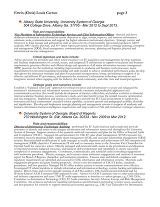 Erwin (Chris) Louis Carrow page 3
Albany State University, University System of Georgia
504 College Drive, Albany Ga. 31705 - Mar 2012 to Sept 2013.
Role and responsibilities:
Vice President of Information Technology Services and Chief Information Officer - directed and drove
deliberate information and information system objectives to align, sustain, improve, and innovate information
solutions, tools, communications and support for higher education institutional objectives. Strategic context and
mission is to lead, manage and administrate staff at various levels of responsibility (personnel population: 4200+
students, 600+ faculty and staff, and 30+ direct report personnel), demonstrate skills in strategic planning, enterprise
risk management (ERM), fiscal management, communications, inventory, planning and logistics, physical and
informational security management.
Critical objectives and tasks include:
Advise and assist the president and other senior executives on IT acquisition and management; develop, maintain,
and facilitate implementation of a sound, secure, and integrated IT architecture in support of academic and business
requirements; promote effective and efficient design and operation of all major information resource management
(IRM) processes for the institution, including improvements to academic and business work processes; assess
requirements for personnel regarding knowledge and skills needed to achieve established performance goals; develop
throughout the institution strategies and plans for personnel reorganization, hiring, and training in support of an
effective and efficient IT governance; and represent the institution’s information technology innovations and
integration interest when engaging with the industry, the local community, and other state and municipal agencies.
Strategic goals and outcomes include:
Establish a “balanced score card” approach for critical resources and infrastructure to secure and safeguard the
institution’s information and information systems to provide consistent and predictable application and
communication services (this would include development of metrics, collect data, and analyze it relative to financial,
internal academic/business process, constituency needs, and value benefit versus the needed resource optimization
and risk mitigation). Implement and sustain a cost effective and relevant IT Cloud environment to support the
institution and local communities’ extended service capability, economic growth and pedagogical mobility, flexibility
and significance. Develop and implement strategic planning and management systems to support all academic and
business information business intelligence requirements and map results to USG and institution’s strategic objectives.
University System of Georgia, Board of Regents
270 Washington St. SW, Atlanta Ga. 30334 - Nov 2009 to Mar 2012.
Role and responsibilities:
Director of Information Technology Auditing - performed the IT Audit function and to purposely provide
assurance or identify and assists in the mitigate information and information system risk throughout the University
System of Georgia. Support creation of the quarterly audit risk assessment and plan for the Office of Internal Audit
and Compliance (OIAC). Assessed risk and assurance for USG IT value chain management (VCM) exposures for
enterprise resource planning (ERP), supply chain management (SCM), and customer relationship management (CRM)
systems. Recommended modifications to audit strategies to enable alignment and achievement of USG enterprise risk
management (ERM) objectives. Communicate IT risk and/or assurance issues to the Associate Vice Chancellor for
Internal Audit for corrective action. Directly managed and mentored staff, assists in the prioritization and allocation
of internal personnel, budgeted resources, and balanced skill competencies and capabilities to ensure successful
completion of assurance engagements. Coordinates, communicates, and schedules audit/consulting engagements
with institution presidents. Directs, manages, and executes onsite institution engagements and creation of assurance
report for Board of Regents, chancellor, and institution presidents. Ensures state and federal compliance and
regulatory requirements are identified and assessed for USG information and information systems. Develops audit
engagement programs and grant funding proposals. Assist in the development of USG IT policy, standards,
procedures, and best practices. Managed OIAC office website content to ensure communications were effective.
Investigated IT related incidents to include information and information technology systems hacking and malicious
attacks. Direct, train, and oversee periodic training of all USG auditors. USG functional and technical lead for
Wolters Kluwer’s CCH Teammate ERP application suite. Advisor for CCH Teammate suite to other audit education
and industry corporations and users. USG IT audit representative to interface to various groups, e.g., USG CIOs,
Committee on Information Technology (CIT), IT Audit committee, Security Advisory Group, and Risk Management
Committee. Act as liaison and advisor regarding information and information technology systems issues, assurance,
and best practices for controls to support internal and external agencies e.g., USG Vice Chancellor for Information
 